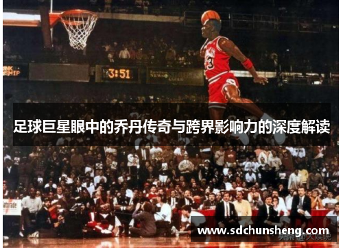 足球巨星眼中的乔丹传奇与跨界影响力的深度解读