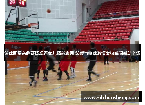 篮球明星亲临赛场观看女儿精彩表现 父爱与篮球激情交织瞬间感动全场