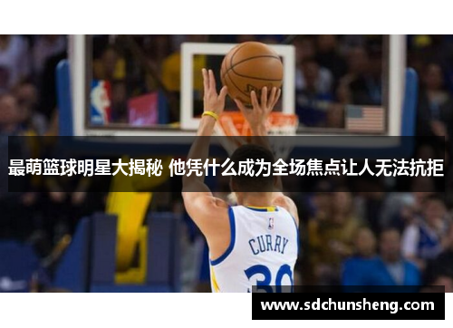 最萌篮球明星大揭秘 他凭什么成为全场焦点让人无法抗拒