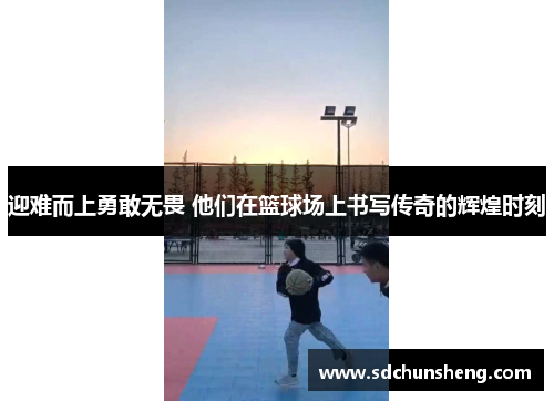 迎难而上勇敢无畏 他们在篮球场上书写传奇的辉煌时刻